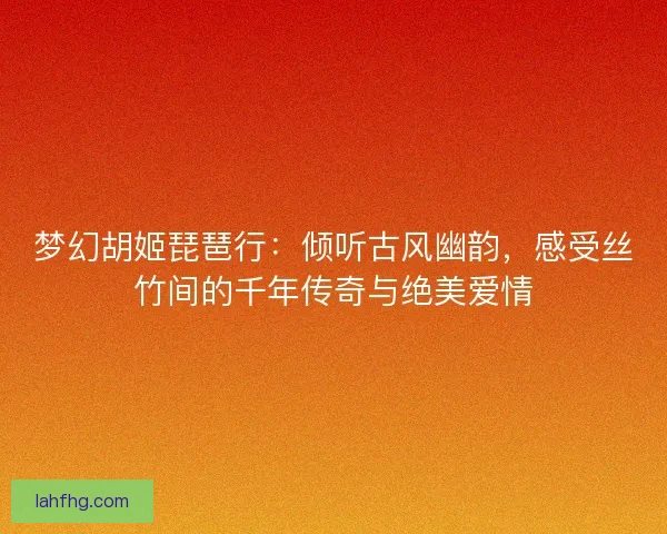 梦幻胡姬琵琶行：倾听古风幽韵，感受丝竹间的千年传奇与绝美爱情