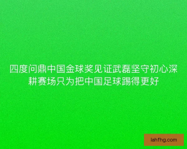 四度问鼎中国金球奖见证武磊坚守初心深耕赛场只为把中国足球踢得更好