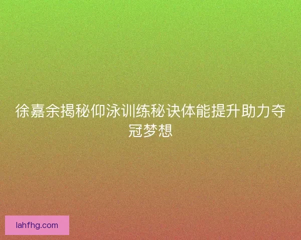 徐嘉余揭秘仰泳训练秘诀体能提升助力夺冠梦想