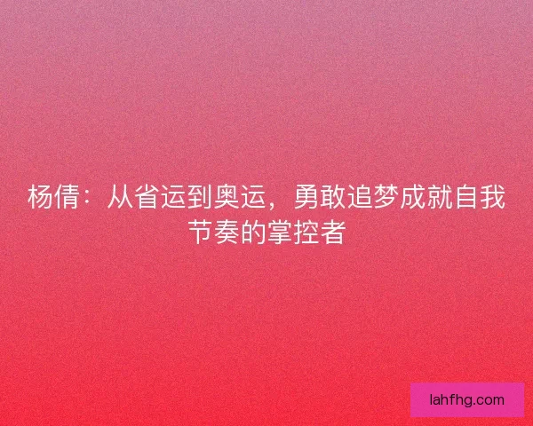 杨倩：从省运到奥运，勇敢追梦成就自我节奏的掌控者